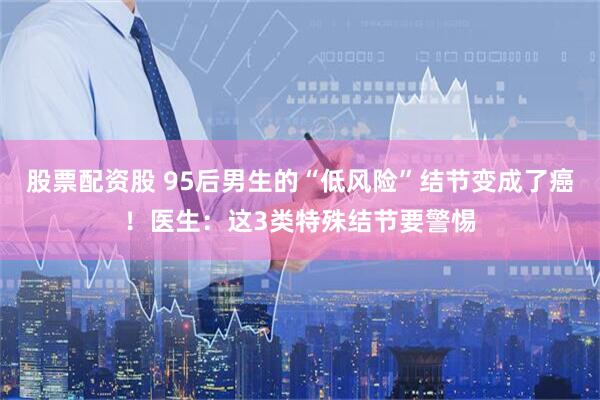股票配资股 95后男生的“低风险”结节变成了癌！医生：这3类特殊结节要警惕