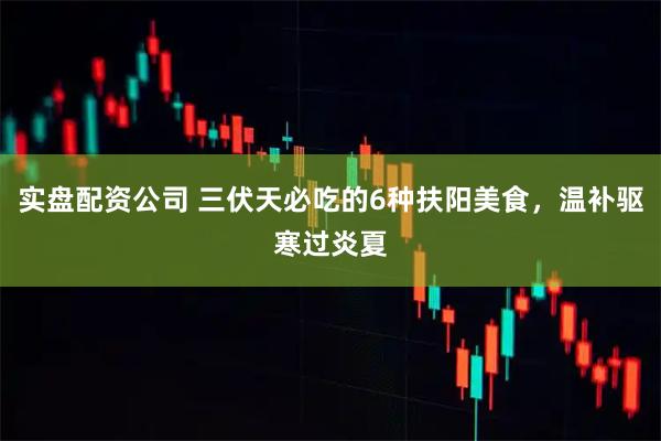 实盘配资公司 三伏天必吃的6种扶阳美食，温补驱寒过炎夏