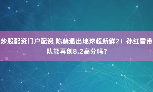 炒股配资门户配资 陈赫退出地球超新鲜2！孙红雷带队能再创8.2高分吗？