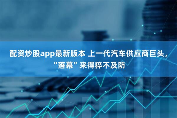 配资炒股app最新版本 上一代汽车供应商巨头，“落幕”来得猝不及防