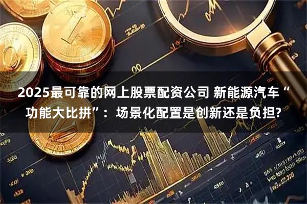 2025最可靠的网上股票配资公司 新能源汽车“功能大比拼”：场景化配置是创新还是负担?